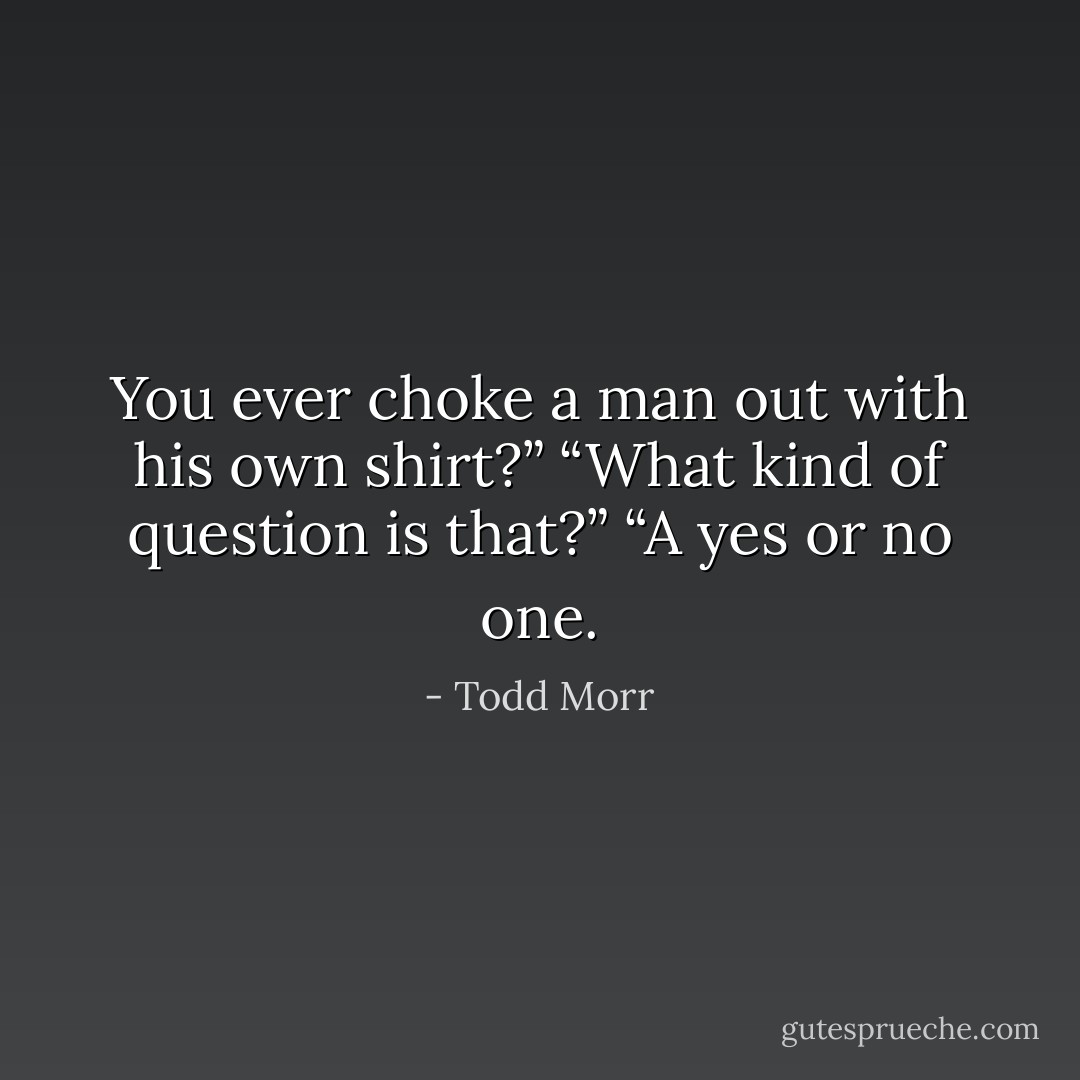 You ever choke a man out with his own shirt?”<br />“What kind of question is that?”<br />“A yes or no one. - Todd Morr