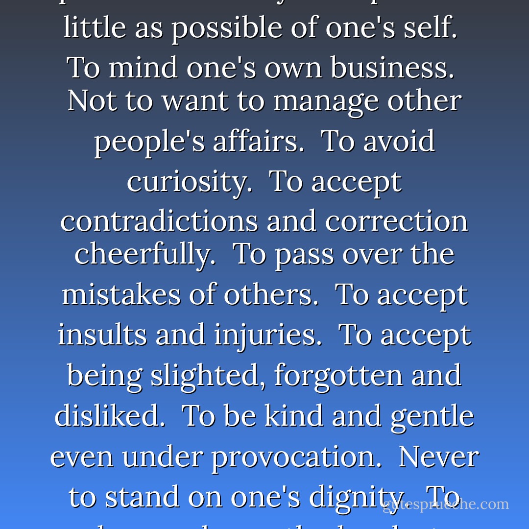 These are the few ways we can practice humility:<br /><br />To speak as little as possible of one's self.<br /><br />To mind one's own business.<br /><br />Not to want to manage other people's affairs.<br /><br />To avoid curiosity.<br /><br />To accept contradictions and correction cheerfully.<br /><br />To pass over the mistakes of others.<br /><br />To accept insults and injuries.<br /><br />To accept being slighted, forgotten and disliked.<br /><br />To be kind and gentle even under provocation.<br /><br />Never to stand on one's dignity.<br /><br />To choose always the hardest. - Mother Teresa