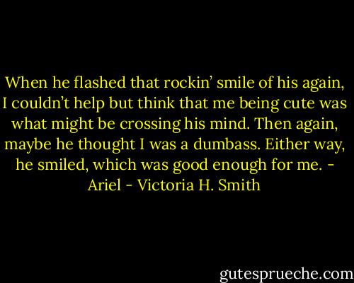 When he flashed that rockin’ smile of his again, I couldn’t help but think that me being cute was what might be crossing his mind. Then again, maybe he thought I was a dumbass. Either way, he smiled, which was good enough for me. - Ariel - Victoria H. Smith