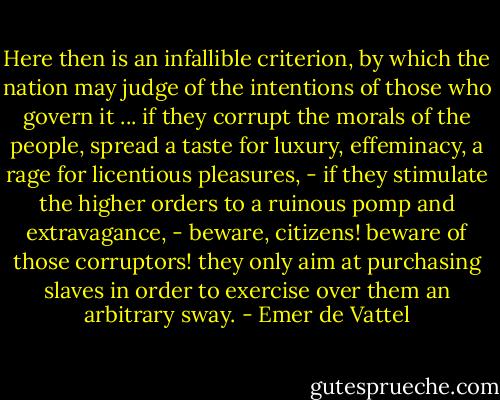 Here then is an infallible criterion, by which the nation may judge of the intentions of those who govern it ... if they corrupt the morals of the people, spread a taste for luxury, effeminacy, a rage for licentious pleasures, - if they stimulate the higher orders to a ruinous pomp and extravagance, - beware, citizens! beware of those corruptors! they only aim at purchasing slaves in order to exercise over them an arbitrary sway. - Emer de Vattel