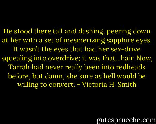 He stood there tall and dashing, peering down at her with a set of mesmerizing sapphire eyes. It wasn’t the eyes that had her sex-drive squealing into overdrive; it was that…hair. Now, Tarrah had never really been into redheads before, but damn, she sure as hell would be willing to convert. - Victoria H. Smith