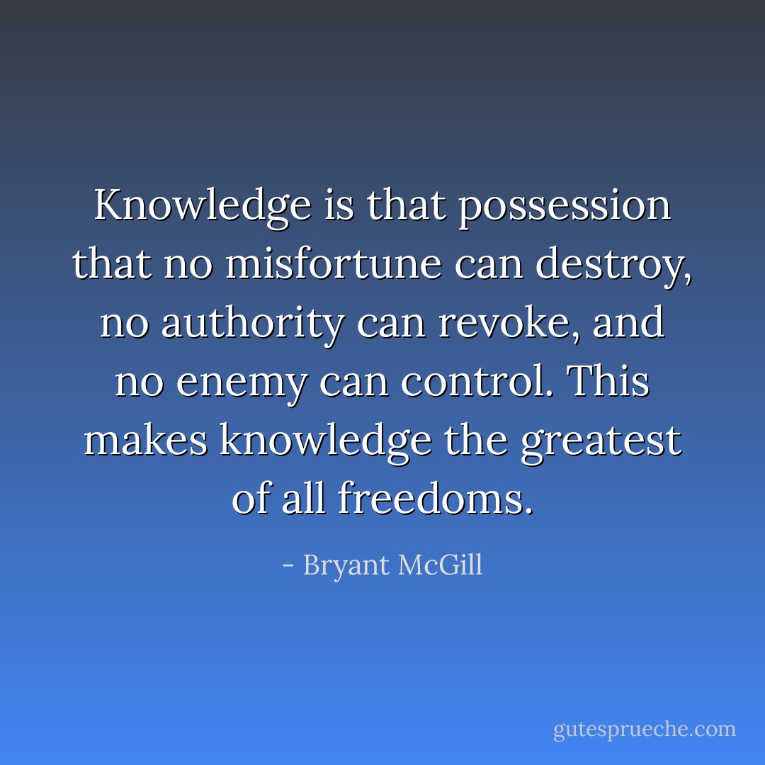 Knowledge is that possession that no misfortune can destroy, no authority can revoke, and no enemy can control. This makes knowledge the greatest of all freedoms. - Bryant McGill
