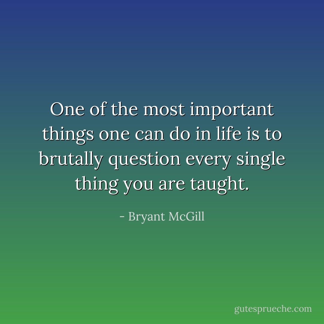 One of the most important things one can do in life is to brutally question every single thing you are taught. - Bryant McGill