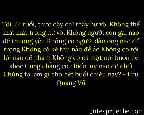 Tôi, 24 tuổi, thức dậy chỉ thấy hư vô. Không thể mất mát trong hư vô.<br />Không người con gái nào để thương yêu<br />Không có người đàn ông nào để trọng<br />Không có kẻ thù nào để ác<br />Không có tội lỗi nào để phạm<br />Không có cả một nỗi buồn để khóc<br />Cũng chẳng có chiến lũy nào để chết<br />Chúng ta làm gì cho hết buổi chiều nay? - Lưu Quang Vũ