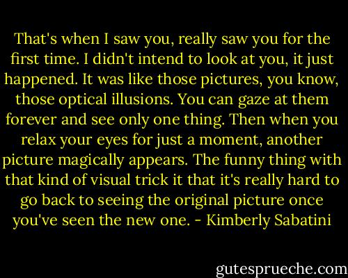 That's when I saw you, really saw you for the first time. I didn't intend to look at you, it just happened. It was like those pictures, you know, those optical illusions. You can gaze at them forever and see only one thing. Then when you relax your eyes for just a moment, another picture magically appears. The funny thing with that kind of visual trick it that it's really hard to go back to seeing the original picture once you've seen the new one. - Kimberly Sabatini