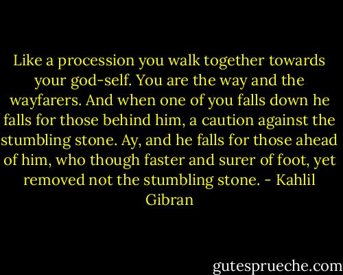 Like a procession you walk together towards your god-self.<br />You are the way and the wayfarers.<br />And when one of you falls down he falls for those behind him, a caution against the stumbling stone.<br />Ay, and he falls for those ahead of him, who though faster and surer of foot, yet removed not the stumbling stone. - Kahlil Gibran