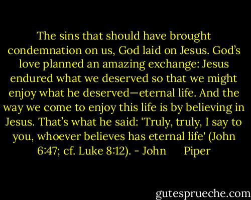 The sins that should have brought condemnation on us, God laid on Jesus. God’s love planned an amazing exchange: Jesus endured what we deserved so that we might enjoy what he deserved—eternal life. And the way we come to enjoy this<br />life is by believing in Jesus. That’s what he said: 'Truly, truly, I say to you, whoever believes has eternal life' (John 6:47; cf. Luke 8:12). - John      Piper
