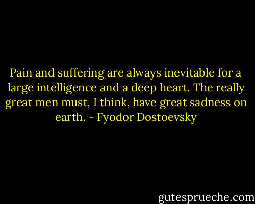 Pain and suffering are always inevitable for a large intelligence and a deep heart. The really great men must, I think, have great sadness on earth. - Fyodor Dostoevsky