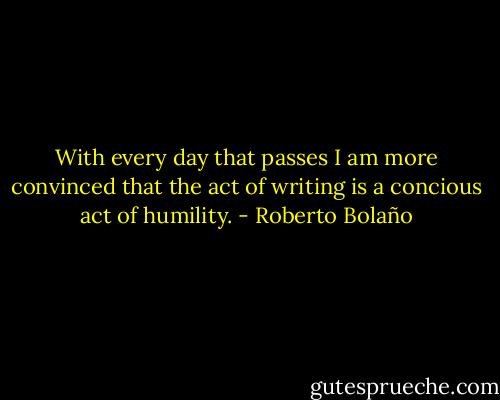 With every day that passes I am more convinced that the act of writing is a concious act of humility. - Roberto Bolaño