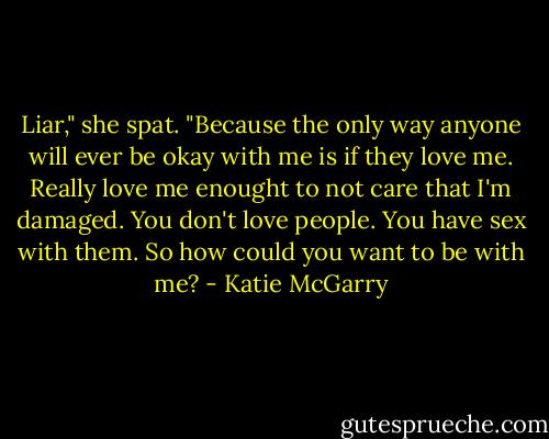 Liar," she spat. "Because the only way anyone will ever be okay with me is if they love me. Really love me enought to not care that I'm damaged. You don't love people. You have sex with them. So how could you want to be with me? - Katie McGarry