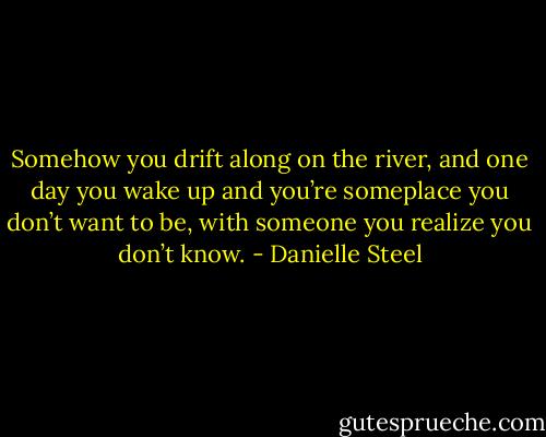 Somehow you drift along on the river, and one day<br />you wake up and you’re someplace you don’t want to<br />be, with someone you realize you don’t know. - Danielle Steel