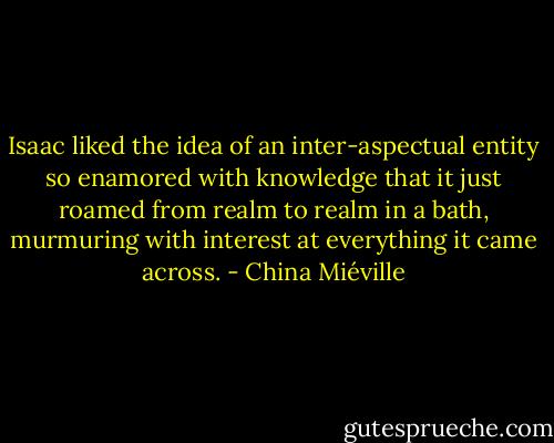 Isaac liked the idea of an inter-aspectual entity so enamored with knowledge that it just roamed from realm to realm in a bath, murmuring with interest at everything it came across. - China Miéville