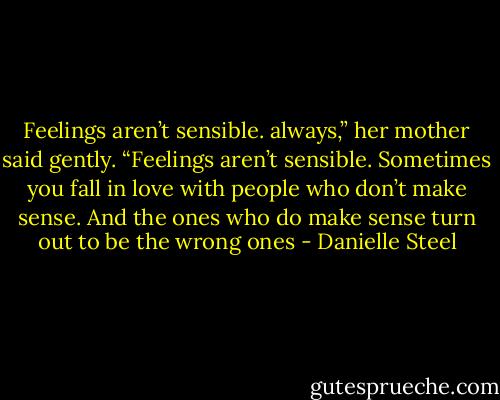 Feelings aren’t sensible.<br />always,” her mother said gently. “Feelings aren’t sensible.<br />Sometimes you fall in love with people who don’t make<br />sense. And the ones who do make sense turn out to be<br />the wrong ones - Danielle Steel