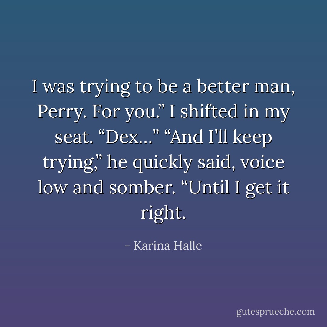 I was trying to be a better man, Perry. For you.” I shifted in my seat. “Dex…” “And I’ll keep trying,” he quickly said, voice low and somber. “Until I get it right. - Karina Halle
