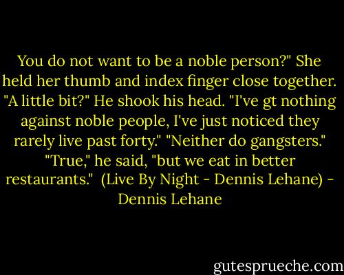 You do not want to be a noble person?" She held her thumb and index finger close together. "A little bit?"<br />He shook his head. "I've gt nothing against noble people, I've just noticed they rarely live past forty."<br />"Neither do gangsters."<br />"True," he said, "but we eat in better restaurants."<br /><br />(Live By Night - Dennis Lehane) - Dennis Lehane