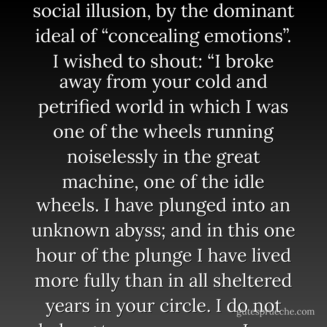 I was seeking within myself the human being I had so long lost sight of, hoping that my passion had only been distorted but had never been completely suppressed, by the social illusion, by the dominant ideal of “concealing emotions”. I wished to shout: “I broke away from your cold and petrified world in which I was one of the wheels running noiselessly in the great machine, one of the idle wheels. I have plunged into an unknown abyss; and in this one hour of the plunge I have lived more fully than in all sheltered years in your circle. I do not belong to you anymore, I may be on the heights or in the depths, but never shall I return to the dead levels of your philistine comfort. - Fyodor Dostoevsky