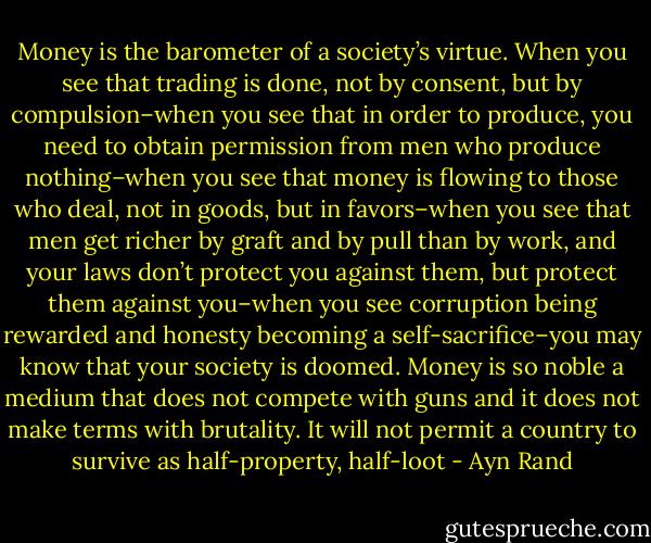 Money is the barometer of a society’s virtue. When you see that trading is done, not by consent, but by compulsion–when you see that in order to produce, you need to obtain permission from men who produce nothing–when you see that money is flowing to those who deal, not in goods, but in favors–when you see that men get richer by graft and by pull than by work, and your laws don’t protect you against them, but protect them against you–when you see corruption being rewarded and honesty becoming a self-sacrifice–you may know that your society is doomed. Money is so noble a medium that does not compete with guns and it does not make terms with brutality. It will not permit a country to survive as half-property, half-loot - Ayn Rand