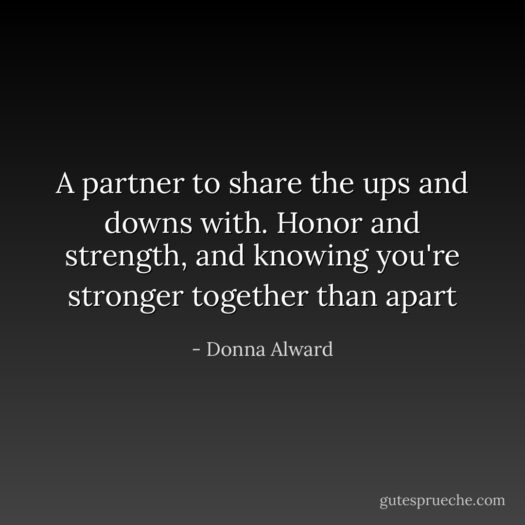 A partner to share the ups and downs with. Honor and strength, and knowing you're stronger together than apart - Donna Alward