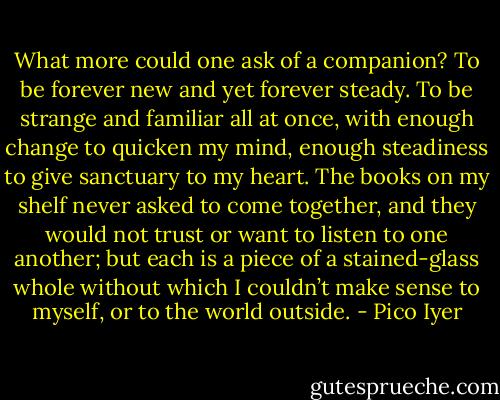 What more could one ask of a companion? To be forever new and yet forever steady. To be strange and familiar all at once, with enough change to quicken my mind, enough steadiness to give sanctuary to my heart. The books on my shelf never asked to come together, and they would not trust or want to listen to one another; but each is a piece of a stained-glass whole without which I couldn’t make sense to myself, or to the world outside. - Pico Iyer