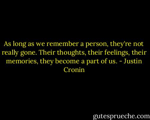 As long as we remember a person, they're not really gone. Their thoughts, their feelings, their memories, they become a part of us. - Justin Cronin
