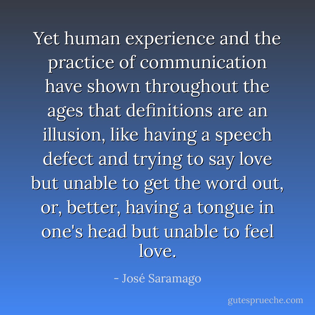 Yet human experience and the practice of communication have shown throughout the ages that definitions are an illusion, like having a speech defect and trying to say love but unable to get the word out, or, better, having a tongue in one's head but unable to feel love. - José Saramago