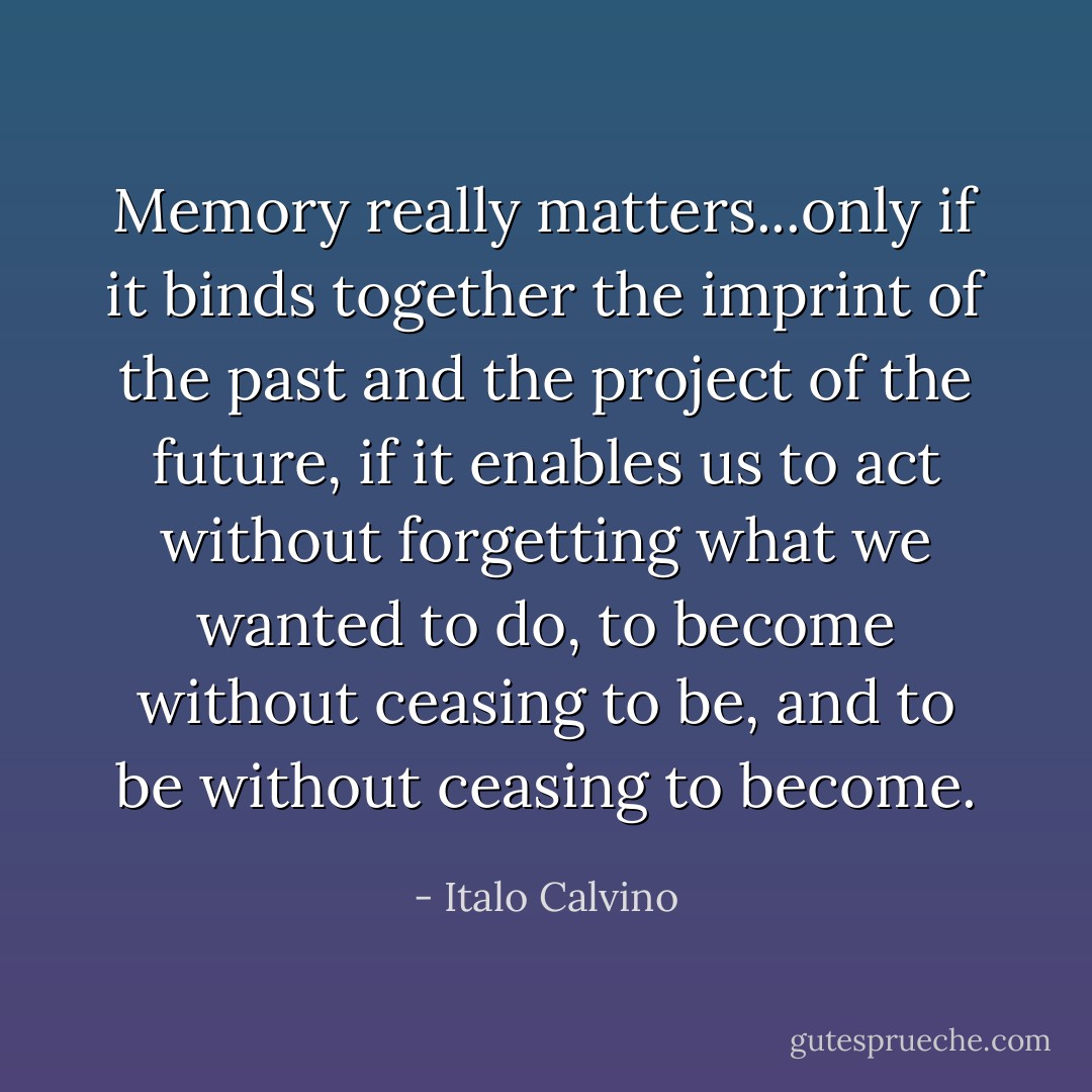 Memory really matters...only if it binds together the imprint of the past and the project of the future, if it enables us to act without forgetting what we wanted to do, to become without ceasing to be, and to be without ceasing to become. - Italo Calvino