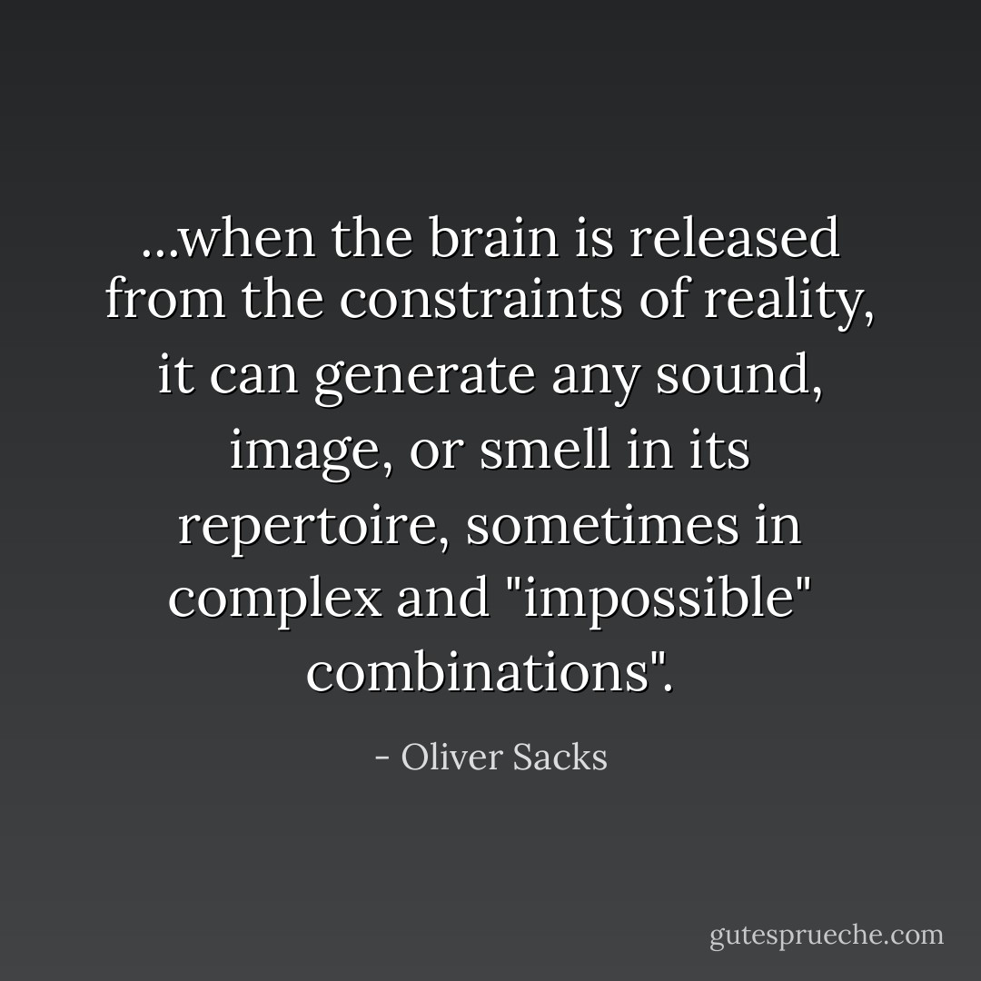 ...when the brain is released from the constraints of reality, it can generate any sound, image, or smell in its repertoire, sometimes in complex and "impossible" combinations". - Oliver Sacks