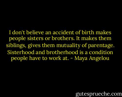 I don't believe an accident of birth makes people sisters or brothers. It makes them siblings, gives them mutuality of parentage. Sisterhood and brotherhood is a condition people have to work at. - Maya Angelou