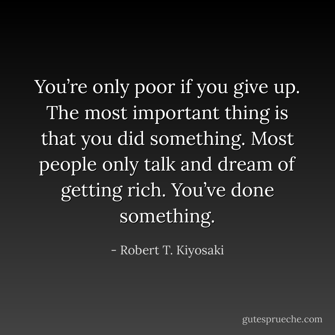 You’re only poor if you give up. The most important thing is that you did something. Most people only talk and dream of getting rich. You’ve done something. - Robert T. Kiyosaki