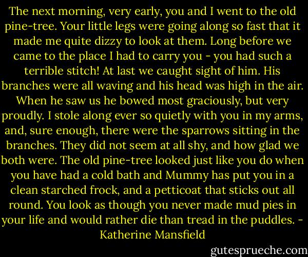 The next morning, very early, you and I went to the old pine-tree. Your little legs were going along so fast that it made me quite dizzy to look at them. Long before we came to the place I had to carry you - you had such a terrible stitch! At last we caught sight of him. His branches were all waving and his head was high in the air. When he saw us he bowed most graciously, but very proudly. I stole along ever so quietly with you in my arms, and, sure enough, there were the sparrows sitting in the branches. They did not seem at all shy, and how glad we both were. The old pine-tree looked just like you do when you have had a cold bath and Mummy has put you in a clean starched frock, and a petticoat that sticks out all round. You look as though you never made mud pies in your life and would rather die than tread in the puddles. - Katherine Mansfield