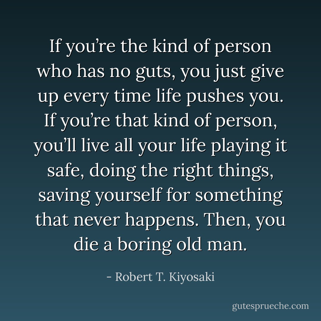 If you’re the kind of person who has no guts, you just give up every time life pushes you. If you’re that kind of person, you’ll live all your life playing it safe, doing the right things, saving yourself for something that never happens. Then, you die a boring old man. - Robert T. Kiyosaki