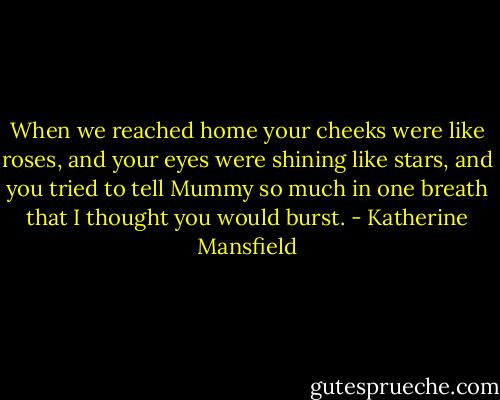 When we reached home your cheeks were like roses, and your eyes were shining like stars, and you tried to tell Mummy so much in one breath that I thought you would burst. - Katherine Mansfield