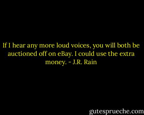 If I hear any more loud voices, you will both be auctioned off on eBay. I could use the extra money. - J.R. Rain