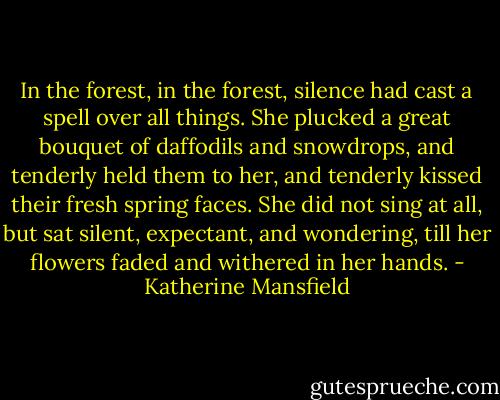 In the forest, in the forest, silence had cast a spell over all things. She plucked a great bouquet of daffodils and snowdrops, and tenderly held them to her, and tenderly kissed their fresh spring faces. She did not sing at all, but sat silent, expectant, and wondering, till her flowers faded and withered in her hands. - Katherine Mansfield