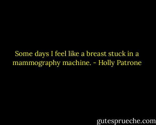 Some days I feel like a breast stuck in a mammography machine. - Holly Patrone