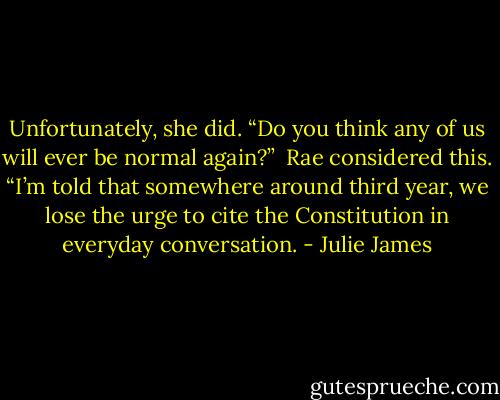 Unfortunately, she did. “Do you think any of us will ever be normal again?”<br /><br />Rae considered this. “I’m told that somewhere around third year, we lose the urge to cite the Constitution in everyday conversation. - Julie James