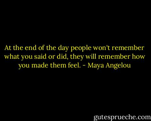 At the end of the day people won't remember what you said or did, they will remember how you made them feel. - Maya Angelou