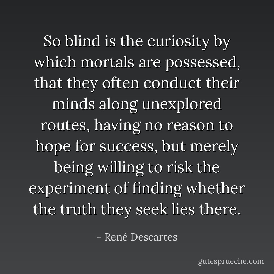 So blind is the curiosity by which mortals are possessed, that they often conduct their minds along unexplored routes, having no reason to hope for success, but merely being willing to risk the experiment of finding whether the truth they seek lies there. - René Descartes