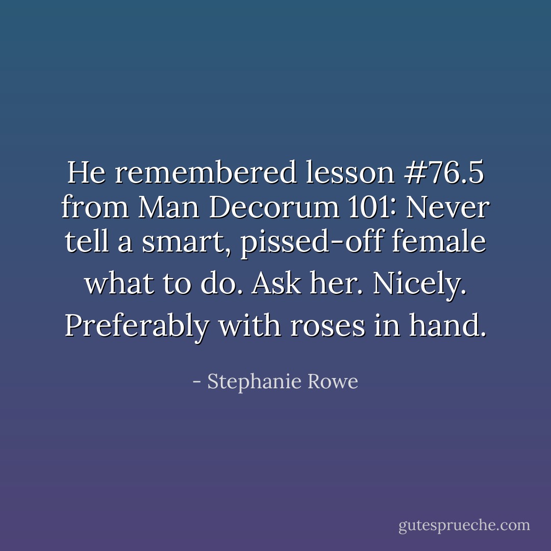 He remembered lesson #76.5 from Man Decorum 101: Never tell a smart, pissed-off female what to do. Ask her. Nicely. Preferably with roses in hand. - Stephanie Rowe