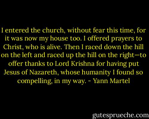 I entered the church, without fear this time, for it was now my house too. I offered prayers to Christ, who is alive. Then I raced down the hill on the left and raced up the hill on the right—to offer thanks to Lord Krishna for having put Jesus of Nazareth, whose humanity I found so compelling, in my way. - Yann Martel