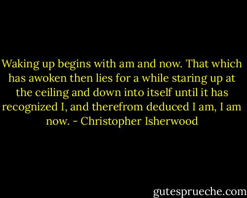 Waking up begins with am and now. That which has awoken then lies for a while staring up at the ceiling and down into itself until it has recognized I, and therefrom deduced I am, I am now. - Christopher Isherwood