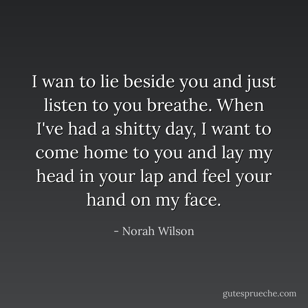 I wan to lie beside you and just listen to you breathe. When I've had a shitty day, I want to come home to you and lay my head in your lap and feel your hand on my face. - Norah Wilson