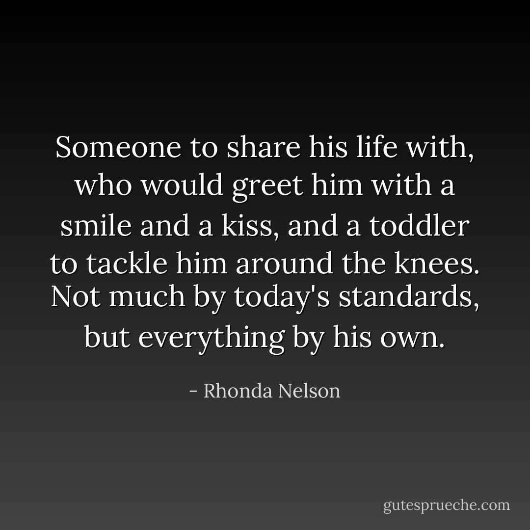 Someone to share his life with, who would greet him with a smile and a kiss, and a toddler to tackle him around the knees. Not much by today's standards, but everything by his own. - Rhonda Nelson