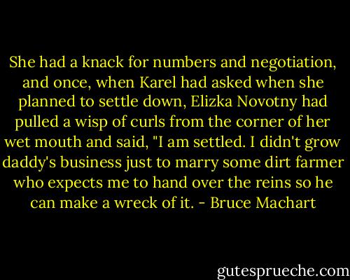 She had a knack for numbers and negotiation, and once, when Karel had asked when she planned to settle down, Elizka Novotny had pulled a wisp of curls from the corner of her wet mouth and said, "I am settled. I didn't grow daddy's business just to marry some dirt farmer who expects me to hand over the reins so he can make a wreck of it. - Bruce Machart