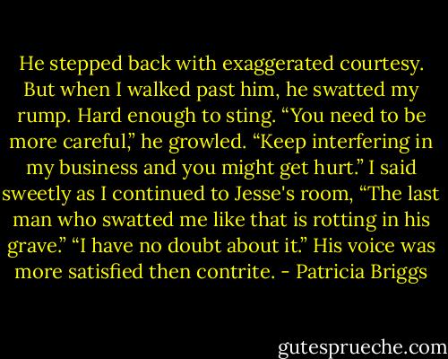 He stepped back with exaggerated courtesy. But when I walked past him, he swatted my rump. Hard enough to sting.<br />“You need to be more careful,” he growled. “Keep interfering in my business and you might get hurt.”<br />I said sweetly as I continued to Jesse's room, “The last man who swatted me like that is rotting in his grave.”<br />“I have no doubt about it.” His voice was more satisfied then contrite. - Patricia Briggs