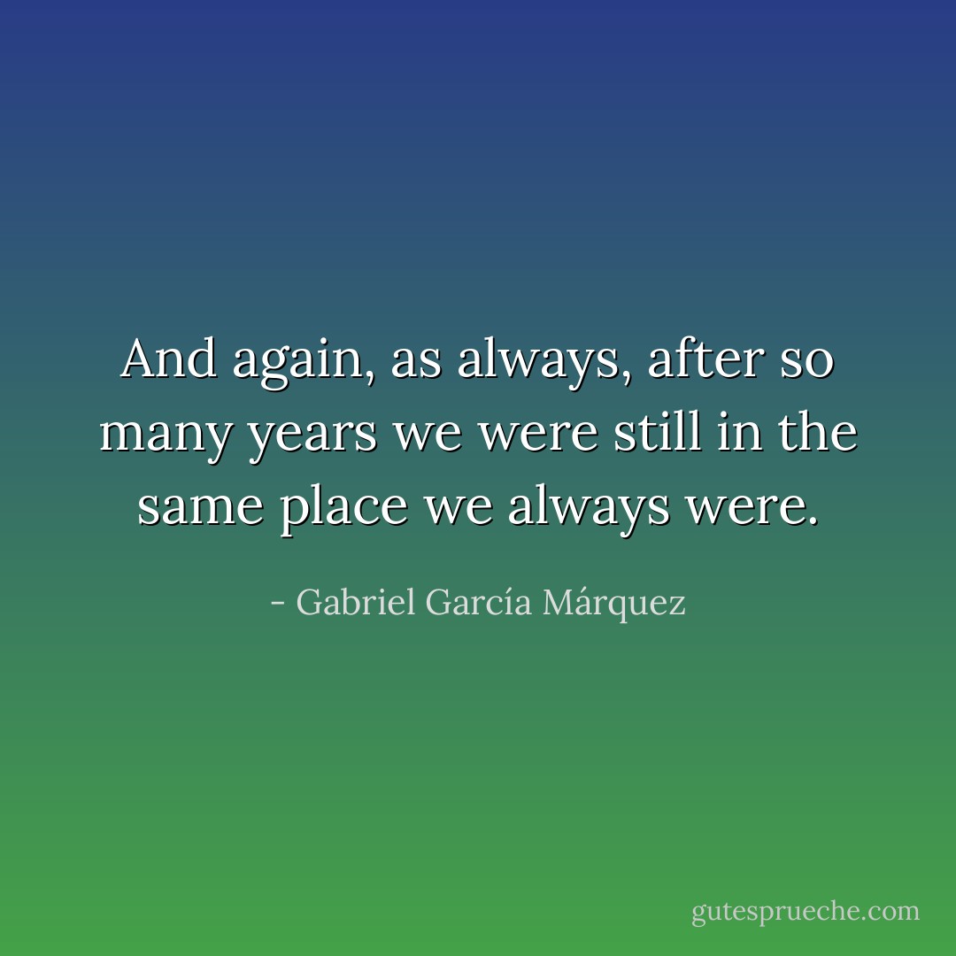 And again, as always, after so many years we were still in the same place we always were. - Gabriel García Márquez