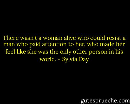 There wasn't a woman alive who could resist a man who paid attention to her, who made her feel like she was the only other person in his world. - Sylvia Day