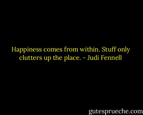 Happiness comes from within. Stuff only clutters up the place. - Judi Fennell