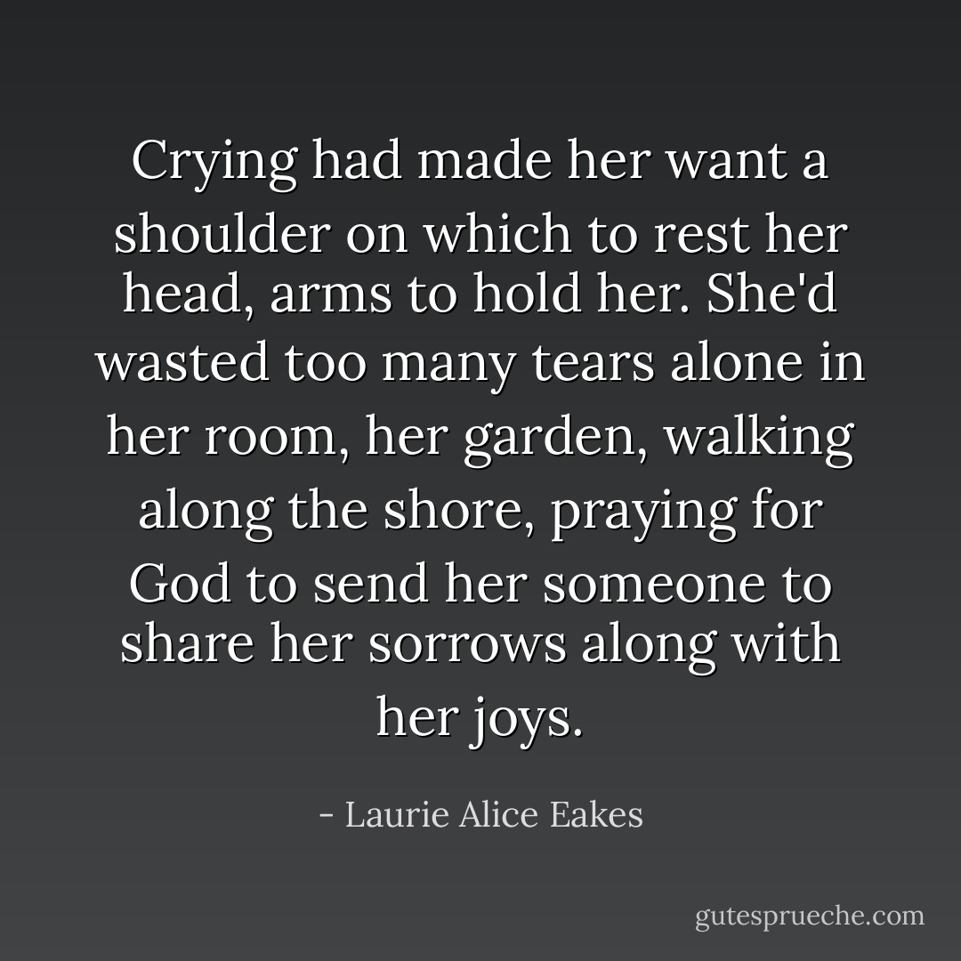 Crying had made her want a shoulder on which to rest her head, arms to hold her. She'd wasted too many tears alone in her room, her garden, walking along the shore, praying for God to send her someone to share her sorrows along with her joys. - Laurie Alice Eakes