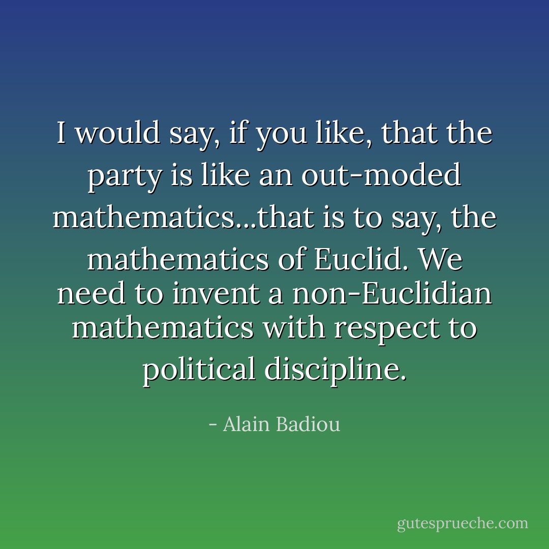 I would say, if you like, that the party is like an out-moded mathematics...that is to say, the mathematics of Euclid. We need to invent a non-Euclidian mathematics with respect to political discipline. - Alain Badiou